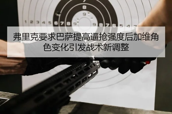 弗里克要求巴萨提高逼抢强度后加维角色变化引发战术新调整